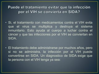 • Si, el tratamiento con medicamentos contra el VIH evita
que el virus se multiplica y destruya el sistema
inmunitario. Esto ayuda al cuerpo a luchar contra el
cáncer y que las infecciones por el VIH se conviertan en
SIDA.
• El tratamiento debe administrarse por muchos años, pero
si no se administra, la infección por el VIH puede
convertirse en SIDA. Un diagnostico de SIDA exige que
la persona con el VIH tenga ya sea:
 
