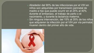  Alrededor del 90% de las infecciones por el VIH en
niños son adquiridas por transmisión perinatal de
madre a hijo que puede ocurrir en el 25% al 40%
durante el embarazo, el trabajo de parto o el
nacimiento, y durante la lactancia materna.
 Sin ninguna intervención, del 15% al 35% de los niños
que adquieren la infección por el VIH por vía perinatal,
mueren dentro del primer año de vida.
 