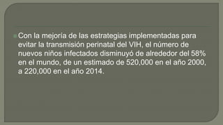 Con la mejoría de las estrategias implementadas para
evitar la transmisión perinatal del VIH, el número de
nuevos niños infectados disminuyó de alrededor del 58%
en el mundo, de un estimado de 520,000 en el año 2000,
a 220,000 en el año 2014.
 