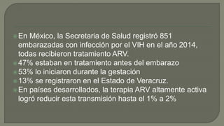 En México, la Secretaria de Salud registró 851
embarazadas con infección por el VIH en el año 2014,
todas recibieron tratamiento ARV.
47% estaban en tratamiento antes del embarazo
53% lo iniciaron durante la gestación
13% se registraron en el Estado de Veracruz.
En países desarrollados, la terapia ARV altamente activa
logró reducir esta transmisión hasta el 1% a 2%
 