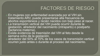  En mujeres con enfermedad avanzada por el VIH sin
tratamiento ARV, puede presentarse alta frecuencia de
abortos espontáneos y recién nacidos con bajo peso al nacer.
 La transmisión vertical del VIH puede ocurrir durante la
gestación, alrededor del nacimiento (intraparto) o postparto
(lactancia materna).
 Existe evidencia de trasmisión del VIH al feto desde la
semana ocho de la gestación.
 alrededor del 50% al 70% de los casos de transmisión vertical
ocurren justo antes o durante el proceso del nacimiento.
 