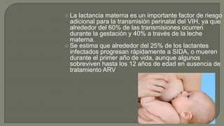  La lactancia materna es un importante factor de riesgo
adicional para la transmisión perinatal del VIH, ya que
alrededor del 60% de las transmisiones ocurren
durante la gestación y 40% a través de la leche
materna.
 Se estima que alrededor del 25% de los lactantes
infectados progresan rápidamente a SIDA, o mueren
durante el primer año de vida, aunque algunos
sobreviven hasta los 12 años de edad en ausencia de
tratamiento ARV
 