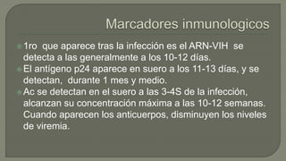 1ro que aparece tras la infección es el ARN-VIH se
detecta a las generalmente a los 10-12 días.
El antígeno p24 aparece en suero a los 11-13 días, y se
detectan, durante 1 mes y medio.
Ac se detectan en el suero a las 3-4S de la infección,
alcanzan su concentración máxima a las 10-12 semanas.
Cuando aparecen los anticuerpos, disminuyen los niveles
de viremia.
 