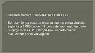 Cesárea electiva+TARV=MENOR RIESGO
Se recomienda cesárea electiva cuando carga viral sea
superior a 1,000 copias/ml cerca del momento de parto
Si carga viral es <1000copias/ml, el parto puede
evolucionar por la vía vaginal
 