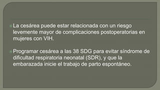 La cesárea puede estar relacionada con un riesgo
levemente mayor de complicaciones postoperatorias en
mujeres con VIH.
Programar cesárea a las 38 SDG para evitar síndrome de
dificultad respiratoria neonatal (SDR), y que la
embarazada inicie el trabajo de parto espontáneo.
 