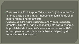 Tratamiento ARV intraprto: Zidovudina IV (iniciar entre 2 y
3 horas antes de la cirugía), independientemente de si la
madre recibe o no tratamiento
Cuando se administró tratamiento ARV en los periodos
prenatal, durante el parto y neonatal junto con la cesárea,
la posibilidad de transmisión neonatal se redujo en 87%
en comparación con otros mecanismos del parto y sin
tratamiento antiretrovírico.
 