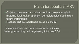 Objetivo: prevenir transmisión vertical, preservar salud
materno-fetal, evitar aparición de resistencias que limiten
futuro tratamiento
Realizar test de resistencia antes de TARV
La evaluación inicial de laboratorio debe incluir:
hemograma, bioquímica general, linfocitos CD4
 