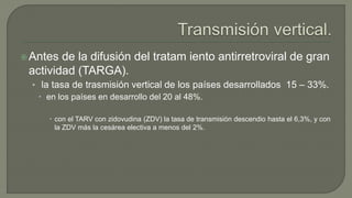 Antes de la difusión del tratam iento antirretroviral de gran
actividad (TARGA).
• la tasa de trasmisión vertical de los países desarrollados 15 – 33%.
 en los países en desarrollo del 20 al 48%.
 con el TARV con zidovudina (ZDV) la tasa de transmisión descendio hasta el 6,3%, y con
la ZDV más la cesárea electiva a menos del 2%.
 