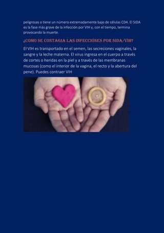 peligrosas o tiene un número extremadamente bajo de células CD4. El SIDA
es la fase más grave de la infección por VIH y, con el tiempo, termina
provocando la muerte.
¿COMO SE CONTAGIA LAS INFECCIÓNES POR SIDA/VIH?
El VIH es transportado en el semen, las secreciones vaginales, la
sangre y la leche materna. El virus ingresa en el cuerpo a través
de cortes o heridas en la piel y a través de las membranas
mucosas (como el interior de la vagina, el recto y la abertura del
pene). Puedes contraer VIH
 