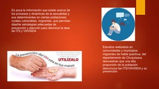 Es poca la información que existe acerca de
los procesos y dinámicas de la sexualidad y
sus determinantes en ciertas poblaciones
rurales vulnerables, migrantes, que permitan
diseñar estrategias adecuadas de
prevención y atención para disminuir la tasa
de ITS y VIH/SIDA
Estudios realizados en
comunidades y municipios
migrantes de habla quechua, del
departamento de Chuquisaca,
demuestran que una alta
proporción de la población
desconoce las ITS/VIH/SIDA y su
prevención.
 