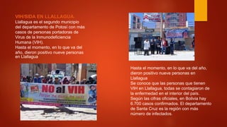 VIH/SIDA EN LLALLAGUA.
Llallagua es el segundo municipio
del departamento de Potosí con más
casos de personas portadoras de
Virus de la Inmunodeficiencia
Humana (VIH).
Hasta el momento, en lo que va del
año, dieron positivo nueve personas
en Llallagua
Hasta el momento, en lo que va del año,
dieron positivo nueve personas en
Llallagua
Se conoce que las personas que tienen
VIH en Llallagua, todas se contagiaron de
la enfermedad en el interior del país.
Según las cifras oficiales, en Bolivia hay
6.700 casos confirmados. El departamento
de Santa Cruz es la región con más
número de infectados.
 