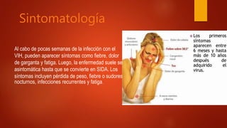Sintomatología
Al cabo de pocas semanas de la infección con el
VIH, pueden aparecer síntomas como fiebre, dolor
de garganta y fatiga. Luego, la enfermedad suele ser
asintomática hasta que se convierte en SIDA. Los
síntomas incluyen pérdida de peso, fiebre o sudores
nocturnos, infecciones recurrentes y fatiga.
 