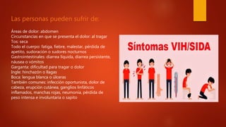 Las personas pueden sufrir de:
Áreas de dolor: abdomen
Circunstancias en que se presenta el dolor: al tragar
Tos: seca
Todo el cuerpo: fatiga, fiebre, malestar, pérdida de
apetito, sudoración o sudores nocturnos
Gastrointestinales: diarrea líquida, diarrea persistente,
náusea o vómitos
Garganta: dificultad para tragar o dolor
Ingle: hinchazón o llagas
Boca: lengua blanca o úlceras
También comunes: infección oportunista, dolor de
cabeza, erupción cutánea, ganglios linfáticos
inflamados, manchas rojas, neumonía, pérdida de
peso intensa e involuntaria o sapito
 