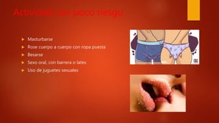 Actividad con poco riesgo
 Masturbarse
 Rose cuerpo a cuerpo con ropa puesta
 Besarse
 Sexo oral, con barrera o latex
 Uso de juguetes sexuales
 