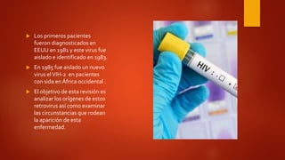  Los primeros pacientes
fueron diagnosticados en
EEUU en 1981 y este virus fue
aislado e identificado en 1983.
 En 1985 fue aislado un nuevo
virus elVIH-2 en pacientes
con sida en África occidental .
 El objetivo de esta revisión es
analizar los orígenes de estos
retrovirus así como examinar
las circunstancias que rodean
la aparición de esta
enfermedad.
 