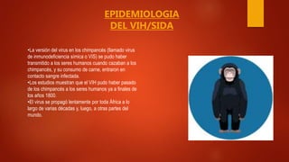 •La versión del virus en los chimpancés (llamado virus
de inmunodeficiencia símica o VIS) se pudo haber
transmitido a los seres humanos cuando cazaban a los
chimpancés, y su consumo de carne, entraron en
contacto sangre infectada.
•Los estudios muestran que el VIH pudo haber pasado
de los chimpancés a los seres humanos ya a finales de
los años 1800.
•El virus se propagó lentamente por toda África a lo
largo de varias décadas y, luego, a otras partes del
mundo.
EPIDEMIOLOGIA
DEL VIH/SIDA
 