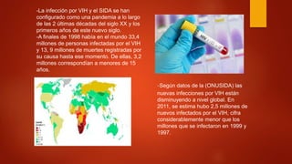 -La infección por VIH y el SIDA se han
configurado como una pandemia a lo largo
de las 2 últimas décadas del siglo XX y los
primeros años de este nuevo siglo.
-A finales de 1998 había en el mundo 33,4
millones de personas infectadas por el VIH
y 13, 9 millones de muertes registradas por
su causa hasta ese momento. De ellas, 3,2
millones correspondían a menores de 15
años.
-Según datos de la (ONUSIDA) las
nuevas infecciones por VIH están
disminuyendo a nivel global. En
2011, se estima hubo 2,5 millones de
nuevos infectados por el VIH, cifra
considerablemente menor que los
millones que se infectaron en 1999 y
1997.
 