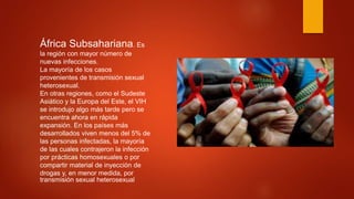 África Subsahariana. Es
la región con mayor número de
nuevas infecciones.
La mayoría de los casos
provenientes de transmisión sexual
heterosexual.
En otras regiones, como el Sudeste
Asiático y la Europa del Este, el VIH
se introdujo algo más tarde pero se
encuentra ahora en rápida
expansión. En los países más
desarrollados viven menos del 5% de
las personas infectadas, la mayoría
de las cuales contrajeron la infección
por prácticas homosexuales o por
compartir material de inyección de
drogas y, en menor medida, por
transmisión sexual heterosexual
 