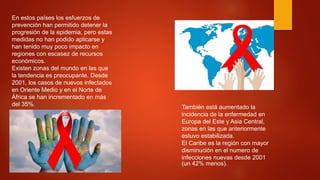En estos países los esfuerzos de
prevención han permitido detener la
progresión de la epidemia, pero estas
medidas no han podido aplicarse y
han tenido muy poco impacto en
regiones con escasez de recursos
económicos.
Existen zonas del mundo en las que
la tendencia es preocupante. Desde
2001, los casos de nuevos infectados
en Oriente Medio y en el Norte de
África se han incrementado en más
del 35%. También está aumentado la
incidencia de la enfermedad en
Europa del Este y Asia Central,
zonas en las que anteriormente
estuvo estabilizada.
El Caribe es la región con mayor
disminución en el numero de
infecciones nuevas desde 2001
(un 42% menos).
 