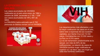 LA EPIDEMIA DEL VIH/SIDA EN
BOLIVIA.
Los casos acumulados de VIH/SIDA
notificados en el país entre enero de 1984 y
octubre de 2006, ascienden a 2 190, 1 239
son casos acumulados de VIH y 951 de
SIDA.
La ONUSIDA había estimado que 6 700
personas en Bolivia vivirían con el VIH/SIDA.
Los departamentos más afectados y con
la mayor notificación de casos en el país,
sobre todo a expensas de sus ciudades
capitales, son Santa Cruz con 12.332
casos, Cochabamba con 12.332 casos y
La Paz con 5.310 casos.
La vía de transmisión predominante es la
sexual, con más de 90% de las
notificaciones. La relación de casos de
VIH/SIDA hombre mujer notificada es
superior a 2, es decir, hay una mujer por
cada dos hombres notificados.
 