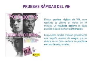 PRUEBAS RÁPIDAS DEL VIH
Existen pruebas rápidas de VIH, cuyo
resultado se obtiene en menos de 30
minutos. Un resultado positivo en estas
pruebas requiere siempre confirmación.
Las pruebas rápidas emplean generalmente
una pequeña muestra de sangre, que se
obtiene de un dedo mediante un pinchazo
con una lanceta, o saliva.
 