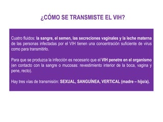 Cuatro fluidos: la sangre, el semen, las secreciones vaginales y la leche materna
de las personas infectadas por el VIH tienen una concentración suficiente de virus
como para transmitirlo.
Para que se produzca la infección es necesario que el VIH penetre en el organismo
(en contacto con la sangre o mucosas: revestimiento interior de la boca, vagina y
pene, recto).
Hay tres vías de transmisión: SEXUAL, SANGUÍNEA, VERTICAL (madre – hijo/a).
¿CÓMO SE TRANSMISTE EL VIH?
 