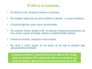 El VIH no se transmite…
• Por darse la mano, abrazarse, besarse o acariciarse.
• Por compartir objetos de uso común (teléfono, cubiertos…), la ropa o alimentos.
• A través de lágrimas, sudor, saliva, los estornudos.
• Por compartir duchas, lavabos o WC, en piscinas, instalaciones deportivas o de
ocio, saunas, lugares de trabajo, colegios y establecimientos públicos.
• A través de animales, mosquitos u otros insectos.
• Por donar o recibir sangre, en los países en los que la donación está
adecuadamente controlada.
El desconocimiento o conocimiento erróneo sobre el VIH, el sida,
cómo se transmite el VIH y sobre todo cómo no se transmite, son
causa de estigma y discriminación hacia las personas con el VIH.
 