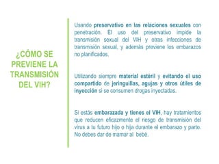 ¿CÓMO SE
PREVIENE LA
TRANSMISIÓN
DEL VIH?
Usando preservativo en las relaciones sexuales con
penetración. El uso del preservativo impide la
transmisión sexual del VIH y otras infecciones de
transmisión sexual, y además previene los embarazos
no planificados.
Utilizando siempre material estéril y evitando el uso
compartido de jeringuillas, agujas y otros útiles de
inyección si se consumen drogas inyectadas.
Si estás embarazada y tienes el VIH, hay tratamientos
que reducen eficazmente el riesgo de transmisión del
virus a tu futuro hijo o hija durante el embarazo y parto.
No debes dar de mamar al bebé.
 