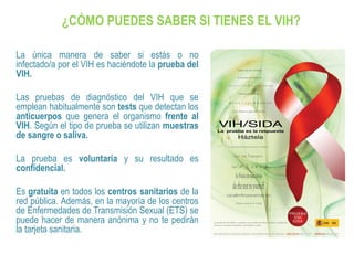 ¿CÓMO PUEDES SABER SI TIENES EL VIH?
La única manera de saber si estás o no
infectado/a por el VIH es haciéndote la prueba del
VIH.
Las pruebas de diagnóstico del VIH que se
emplean habitualmente son tests que detectan los
anticuerpos que genera el organismo frente al
VIH. Según el tipo de prueba se utilizan muestras
de sangre o saliva.
La prueba es voluntaria y su resultado es
confidencial.
Es gratuita en todos los centros sanitarios de la
red pública. Además, en la mayoría de los centros
de Enfermedades de Transmisión Sexual (ETS) se
puede hacer de manera anónima y no te pedirán
la tarjeta sanitaria.
 