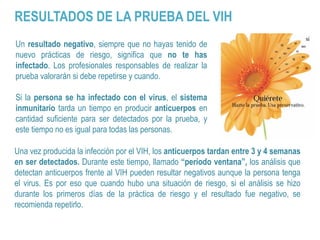 Un resultado negativo, siempre que no hayas tenido de
nuevo prácticas de riesgo, significa que no te has
infectado. Los profesionales responsables de realizar la
prueba valorarán si debe repetirse y cuando.
Si la persona se ha infectado con el virus, el sistema
inmunitario tarda un tiempo en producir anticuerpos en
cantidad suficiente para ser detectados por la prueba, y
este tiempo no es igual para todas las personas.
Una vez producida la infección por el VIH, los anticuerpos tardan entre 3 y 4 semanas
en ser detectados. Durante este tiempo, llamado “período ventana”, los análisis que
detectan anticuerpos frente al VIH pueden resultar negativos aunque la persona tenga
el virus. Es por eso que cuando hubo una situación de riesgo, si el análisis se hizo
durante los primeros días de la práctica de riesgo y el resultado fue negativo, se
recomienda repetirlo.
RESULTADOS DE LA PRUEBA DEL VIH
 