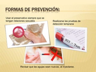 FORMAS DE PREVENCIÓN:
Usar el preservativo siempre que se
tengan relaciones sexuales Realizarse las pruebas de
detección temprana
Revisar que las agujas sean nuevas, al inyectarse.
 