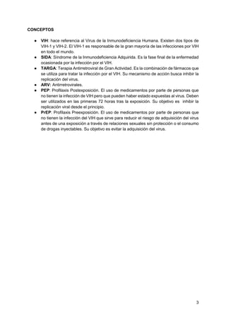 3
CONCEPTOS
● VIH: hace referencia al Virus de la Inmunodeficiencia Humana. Existen dos tipos de
VIH-1 y VIH-2. El VIH-1 e...