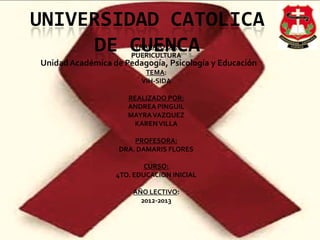 UNIVERSIDAD CATOLICA
DE CUENCA
UnidadAcadémica de Pedagogía, Psicología y Educación
TRABAJO DE:
PUERICULTURA
TEMA:
VIH-SIDA
REALIZADO POR:
ANDREA PINGUIL
MAYRAVAZQUEZ
KARENVILLA
PROFESORA:
DRA. DAMARIS FLORES
CURSO:
4TO. EDUCACION INICIAL
AÑO LECTIVO:
2012-2013
 