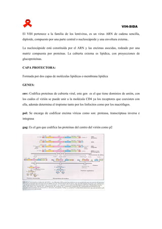 VIH-SIDA

El VIH pertenece a la familia de los lentivirus, es un virus ARN de cadena sencilla,
diploide, compuesto por una parte central o nucleocápside y una envoltura externa..

La nucleocápside está constituida por el ARN y las enzimas asocidas, rodeado por una
matriz compuesta por proteínas. La cubierta externa es lipídica, con proyecciones de
glucoproteínas.

CAPA PROTECTORA:

Formada por dos capas de moléculas lipídicas o membrana lipídica

GENES:

env: Codifica proteínas de cubierta viral, este gen es el que tiene dominios de unión, con
los cuáles el virión se puede unir a la molécula CD4 ya los receptores que coexisten con
ella, además determina el tropismo tanto por los linfocitos como por los macrófagos.

pol: Se encarga de codificar enzima víricas como son: proteasa, transcriptasa inversa e
integrasa

gag: Es el gen que codifica las proteínas del centro del virión como p2
 