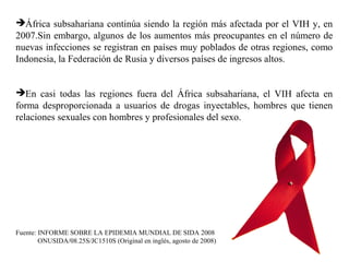 África subsahariana continúa siendo la región más afectada por el VIH y, en
2007.Sin embargo, algunos de los aumentos más preocupantes en el número de
nuevas infecciones se registran en países muy poblados de otras regiones, como
Indonesia, la Federación de Rusia y diversos países de ingresos altos.
En casi todas las regiones fuera del África subsahariana, el VIH afecta en
forma desproporcionada a usuarios de drogas inyectables, hombres que tienen
relaciones sexuales con hombres y profesionales del sexo.
Fuente: INFORME SOBRE LA EPIDEMIA MUNDIAL DE SIDA 2008
ONUSIDA/08.25S/JC1510S (Original en inglés, agosto de 2008)
 