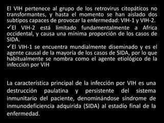 El VIH pertenece al grupo de los retrovirus citopáticos no
transformantes, y hasta el momento se han aislado dos
subtipos capaces de provocar la enfermedad: VIH-1 y VIH-2.
El VIH-2 está limitado fundamentalmente a Africa
occidental, y causa una mínima proporción de los casos de
SIDA.
El VIH-1 se encuentra mundialmente diseminado y es el
agente causal de la mayoría de los casos de SIDA, por lo que
habitualmente se nombra como el agente etiológico de la
infección por VIH


La característica principal de la infección por VIH es una
destrucción paulatina y persistente del sistema
inmunitario del paciente, denominándose síndrome de
inmunodeficiencia adquirida (SIDA) al estadío final de la
enfermedad.
 