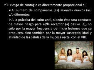 El riesgo de contagio es directamente proporcional a:
  Al número de compañeros (as) sexuales nuevos (as)
  y/o diferentes;
  A la práctica del coito anal, siendo ésta una conducta
  de mayor riesgo para el/la receptor (a) pasivo (a), no
  sólo por la mayor frecuencia de micro lesiones que se
  producen, sino también por la mayor susceptibilidad y
  afinidad de las células de la mucosa rectal con el VIH.
 