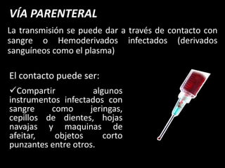 VÍA PARENTERAL
La transmisión se puede dar a través de contacto con
sangre o Hemoderivados infectados (derivados
sanguíneos como el plasma)

El contacto puede ser:
Compartir           algunos
instrumentos infectados con
sangre    como      jeringas,
cepillos de dientes, hojas
navajas y maquinas de
afeitar,   objetos      corto
punzantes entre otros.
 