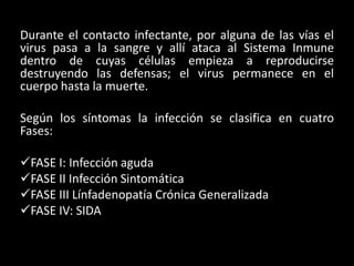 Durante el contacto infectante, por alguna de las vías el
virus pasa a la sangre y allí ataca al Sistema Inmune
dentro de cuyas células empieza a reproducirse
destruyendo las defensas; el virus permanece en el
cuerpo hasta la muerte.

Según los síntomas la infección se clasifica en cuatro
Fases:

FASE I: Infección aguda
FASE II Infección Sintomática
FASE III Línfadenopatía Crónica Generalizada
FASE IV: SIDA
 