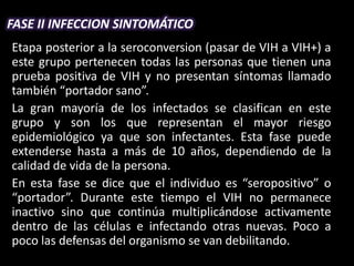 FASE II INFECCION SINTOMÁTICO
Etapa posterior a la seroconversion (pasar de VIH a VIH+) a
este grupo pertenecen todas las personas que tienen una
prueba positiva de VIH y no presentan síntomas llamado
también “portador sano”.
La gran mayoría de los infectados se clasifican en este
grupo y son los que representan el mayor riesgo
epidemiológico ya que son infectantes. Esta fase puede
extenderse hasta a más de 10 años, dependiendo de la
calidad de vida de la persona.
En esta fase se dice que el individuo es “seropositivo” o
“portador”. Durante este tiempo el VIH no permanece
inactivo sino que continúa multiplicándose activamente
dentro de las células e infectando otras nuevas. Poco a
poco las defensas del organismo se van debilitando.
 