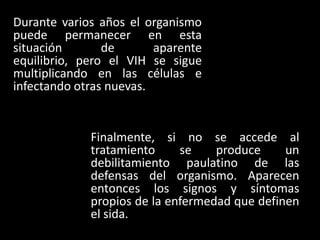 Durante varios años el organismo
puede permanecer en esta
situación       de       aparente
equilibrio, pero el VIH se sigue
multiplicando en las células e
infectando otras nuevas.


             Finalmente, si no se accede al
             tratamiento     se    produce     un
             debilitamiento paulatino de las
             defensas del organismo. Aparecen
             entonces los signos y síntomas
             propios de la enfermedad que definen
             el sida.
 