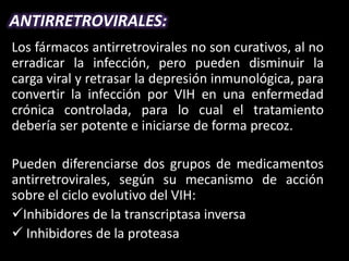 ANTIRRETROVIRALES:
Los fármacos antirretrovirales no son curativos, al no
erradicar la infección, pero pueden disminuir la
carga viral y retrasar la depresión inmunológica, para
convertir la infección por VIH en una enfermedad
crónica controlada, para lo cual el tratamiento
debería ser potente e iniciarse de forma precoz.

Pueden diferenciarse dos grupos de medicamentos
antirretrovirales, según su mecanismo de acción
sobre el ciclo evolutivo del VIH:
Inhibidores de la transcriptasa inversa
 Inhibidores de la proteasa
 
