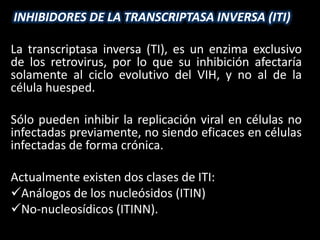 INHIBIDORES DE LA TRANSCRIPTASA INVERSA (ITI)

La transcriptasa inversa (TI), es un enzima exclusivo
de los retrovirus, por lo que su inhibición afectaría
solamente al ciclo evolutivo del VIH, y no al de la
célula huesped.

Sólo pueden inhibir la replicación viral en células no
infectadas previamente, no siendo eficaces en células
infectadas de forma crónica.

Actualmente existen dos clases de ITI:
Análogos de los nucleósidos (ITIN)
No-nucleosídicos (ITINN).
 