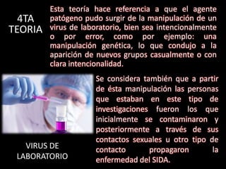 Esta teoría hace referencia a que el agente
  4TA    patógeno pudo surgir de la manipulación de un
TEORIA   virus de laboratorio, bien sea intencionalmente
         o por error, como por ejemplo: una
         manipulación genética, lo que condujo a la
         aparición de nuevos grupos casualmente o con
         clara intencionalidad.
                     Se considera también que a partir
                     de ésta manipulación las personas
                     que estaban en este tipo de
                     investigaciones fueron los que
                     inicialmente se contaminaron y
                     posteriormente a través de sus
                     contactos sexuales u otro tipo de
   VIRUS DE          contacto       propagaron       la
 LABORATORIO         enfermedad del SIDA.
 