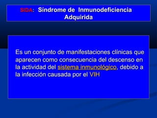 SIDA: Síndrome de Inmunodeficiencia
                 Adquirida




Es un conjunto de manifestaciones clínicas que
aparecen como consecuencia del descenso en
la actividad del sistema inmunológico, debido a
la infección causada por el VIH
 