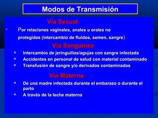 Modos de Transmisión
                     Vía Sexual
•       Por relaciones vaginales, anales u orales no
        protegidas (intercambio de fluidos, semen, sangre)
                        Vía Sanguínea
         Intercambio de jeringuillas/agujas con sangre infectada
         Accidentes en personal de salud con material contaminado
         Transfusión de sangre y/o derivados contaminados

                      Vía Materna
         De una madre infectada durante el embarazo o durante el
          parto
         A través de la leche materna
 
