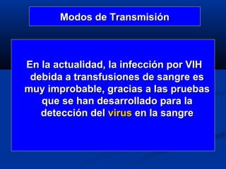 Modos de Transmisión



En la actualidad, la infección por VIH
 debida a transfusiones de sangre es
muy improbable, gracias a las pruebas
   que se han desarrollado para la
   detección del virus en la sangre
 