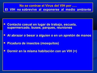 No se contrae el Virus del VIH por .....
El VIH no sobrevive al exponerse al medio ambiente



   Contacto casual en lugar de trabajo, escuela,
    supermercado, buses, parques, reuniones

   Al abrazar o besar a alguien o en un apretón de manos

   Picadura de insectos (mosquitos)

   Dormir en la misma habitación con un VIH (+)
 