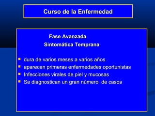 Curso de la Enfermedad



              Fase Avanzada
            Sintomática Temprana

   dura de varios meses a varios años
   aparecen primeras enfermedades oportunistas
   Infecciones virales de piel y mucosas
   Se diagnostican un gran número de casos
 