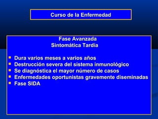 Curso de la Enfermedad



                    Fase Avanzada
                 Sintomática Tardía

   Dura varios meses a varios años
   Destrucción severa del sistema inmunológico
   Se diagnóstica el mayor número de casos
   Enfermedades oportunistas gravemente diseminadas
   Fase SIDA
 